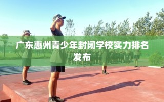 广东惠州青少年封闭学校实力排名发布