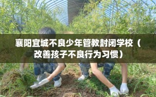 襄阳宜城不良少年管教封闭学校（改善孩子不良行为习惯）
