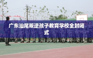广东汕尾叛逆孩子教育学校全封闭式