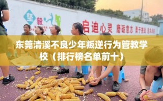 东莞清溪不良少年叛逆行为管教学校（排行榜名单前十）