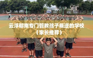云浮郁南专门管教孩子叛逆的学校（家长推荐）