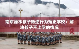 南京溧水孩子叛逆行为矫正学校：解决孩子不上学的情况