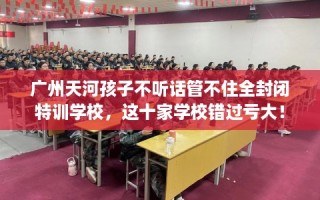 广州天河孩子不听话管不住全封闭特训学校，这十家学校错过亏大！