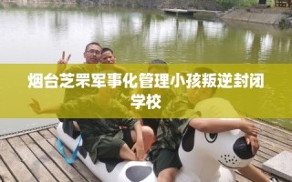 烟台芝罘军事化管理小孩叛逆封闭学校