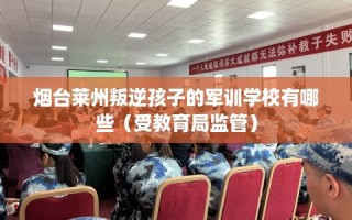 烟台莱州叛逆孩子的军训学校有哪些（受教育局监管）