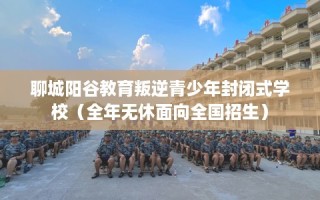 聊城阳谷教育叛逆青少年封闭式学校（全年无休面向全国招生）