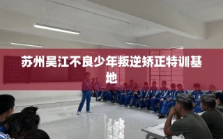 苏州吴江不良少年叛逆矫正特训基地