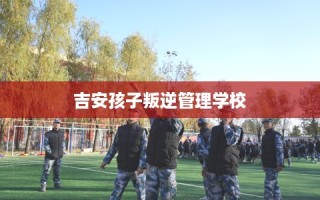 吉安孩子叛逆管理学校