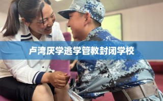 卢湾厌学逃学管教封闭学校