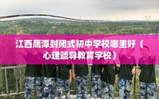 江西鹰潭封闭式初中学校哪里好（心理疏导教育学校）