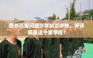 赣州石城问题少年纠正学校，好评极高这十家学校！