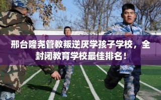 邢台隆尧管教叛逆厌学孩子学校，全封闭教育学校最佳排名！