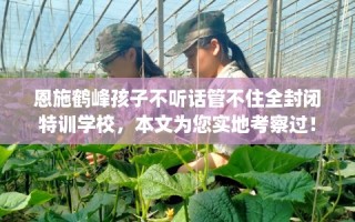 恩施鹤峰孩子不听话管不住全封闭特训学校，本文为您实地考察过！