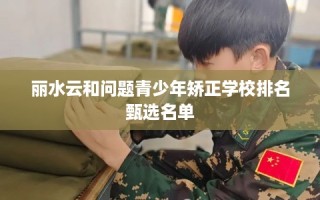 丽水云和问题青少年矫正学校排名甄选名单