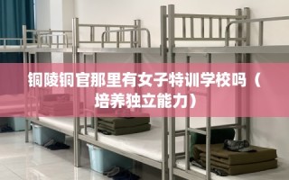 铜陵铜官那里有女子特训学校吗（培养独立能力）