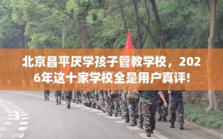 北京昌平厌学孩子管教学校，2026年这十家学校全是用户真评!
