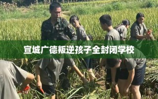 宣城广德叛逆孩子全封闭学校