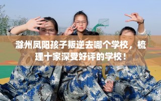 滁州凤阳孩子叛逆去哪个学校，梳理十家深受好评的学校！