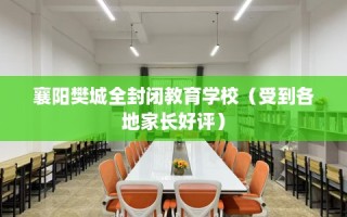 襄阳樊城全封闭教育学校（受到各地家长好评）