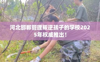河北邯郸管理叛逆孩子的学校2025年权威推出！