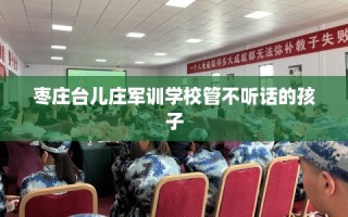 枣庄台儿庄军训学校管不听话的孩子