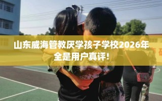 山东威海管教厌学孩子学校2026年全是用户真评!