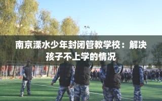 南京溧水少年封闭管教学校：解决孩子不上学的情况