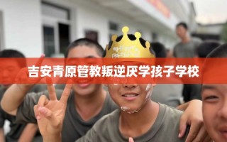 吉安青原管教叛逆厌学孩子学校