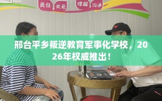 邢台平乡叛逆教育军事化学校，2026年权威推出！