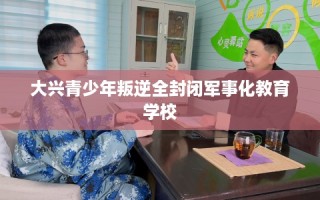 大兴青少年叛逆全封闭军事化教育学校