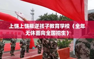 上饶上饶叛逆孩子教育学校（全年无休面向全国招生）