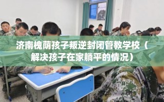 济南槐荫孩子叛逆封闭管教学校（解决孩子在家躺平的情况）