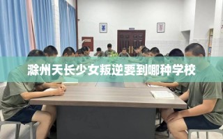 滁州天长少女叛逆要到哪种学校