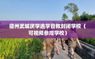 德州武城厌学逃学管教封闭学校（可视频参观学校）