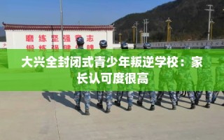 大兴全封闭式青少年叛逆学校：家长认可度很高