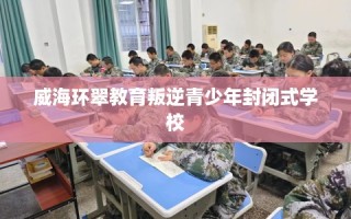 威海环翠教育叛逆青少年封闭式学校