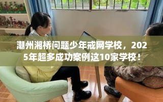 潮州湘桥问题少年戒网学校，2025年超多成功案例这10家学校！