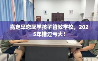 嘉定早恋厌学孩子管教学校，2025年错过亏大！