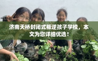 济南天桥封闭式叛逆孩子学校，本文为您详细优选！