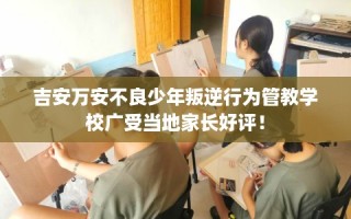 吉安万安不良少年叛逆行为管教学校广受当地家长好评！