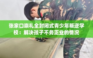 张家口崇礼全封闭式青少年叛逆学校：解决孩子不务正业的情况