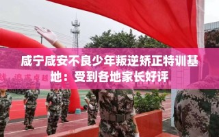 咸宁咸安不良少年叛逆矫正特训基地：受到各地家长好评