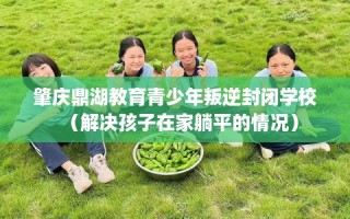 肇庆鼎湖教育青少年叛逆封闭学校（解决孩子在家躺平的情况）