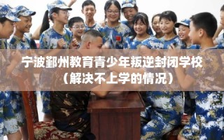 宁波鄞州教育青少年叛逆封闭学校（解决不上学的情况）