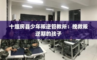 十堰房县少年叛逆管教所：挽救叛逆期的孩子