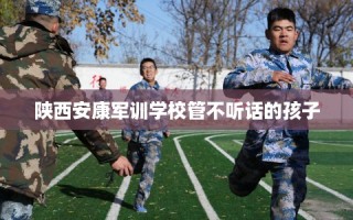 陕西安康军训学校管不听话的孩子
