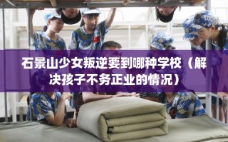 石景山少女叛逆要到哪种学校（解决孩子不务正业的情况）