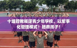 十堰管教叛逆青少年学校，以军事化管理模式！拯救孩子！