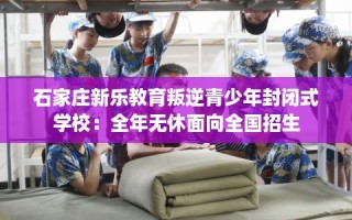 石家庄新乐教育叛逆青少年封闭式学校：全年无休面向全国招生