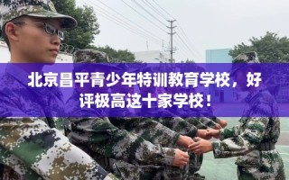 北京昌平青少年特训教育学校，好评极高这十家学校！